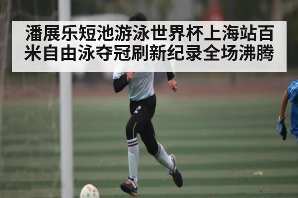 潘展乐短池游泳世界杯上海站百米自由泳夺冠刷新纪录全场沸腾